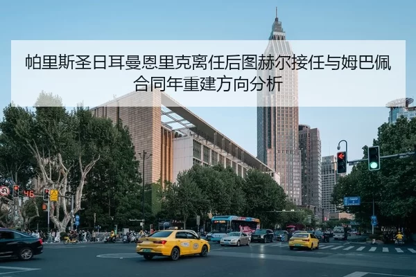 帕里斯圣日耳曼恩里克离任后图赫尔接任与姆巴佩合同年重建方向分析